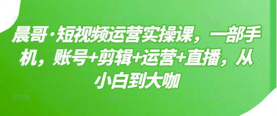 晨哥·短视频运营实操课，一部手机，账号+剪辑+运营+直播，从小白到大咖-网创资源大全