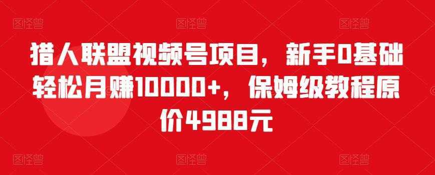 猎人联盟视频号项目，新手0基础轻松月赚10000+，保姆级教程原价4988元-网创资源大全