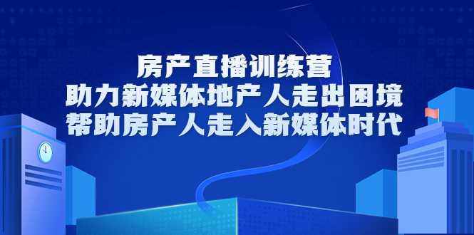 房产直播训练营，助力新媒体地产人走出困境，帮助房产人走入新媒体时代-网创资源大全