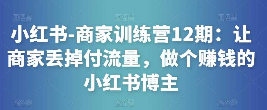 小红书-商家训练营12期：让商家丢掉付流量，做个赚钱的小红书博主-网创资源大全