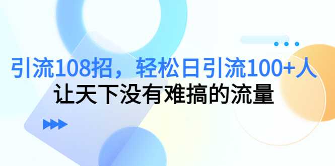 引流108招，轻松日引流100+人，让天下没有难搞的流量-网创资源大全