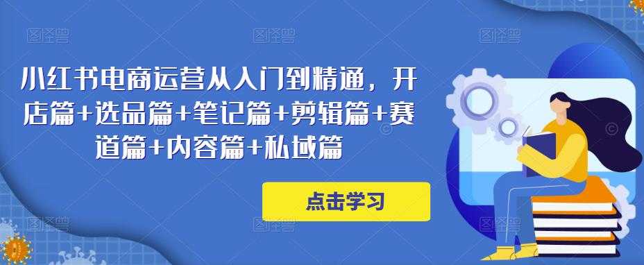 小红书电商运营从入门到精通，开店篇+选品篇+笔记篇+剪辑篇+赛道篇+内容篇+私域篇-网创资源大全