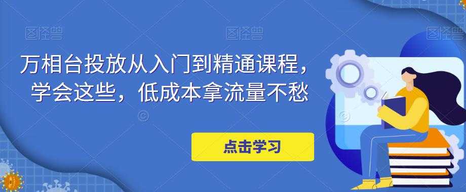 万相台投放从入门到精通课程，学会这些，低成本拿流量不愁-网创资源大全