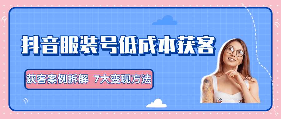 服装抖音号+获客的案例拆解，13种低成本获客方式，7大变现方法，直接上干货！-网创资源大全