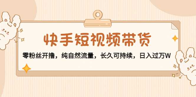 快手短视频带货：零粉丝开撸，纯自然流量，长久可持续，日入过万W-网创资源大全