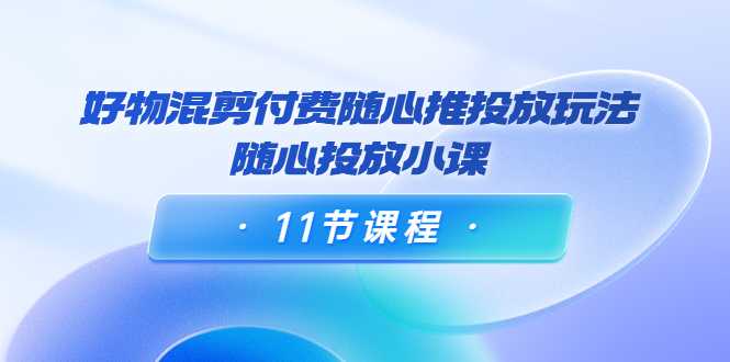 好物混剪付费随心推投放玩法，随心投放小课（11节课程）-网创资源大全