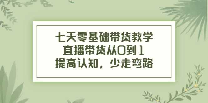 七天零基础带货教学，直播带货从0到1，提高认知，少走弯路-网创资源大全