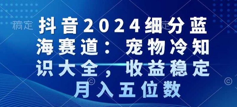 抖音2024细分蓝海赛道：宠物冷知识大全，收益稳定，月入五位数【揭秘】-网创资源大全