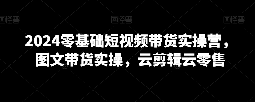 2024零基础短视频带货实操营，图文带货实操，云剪辑云零售-网创资源大全