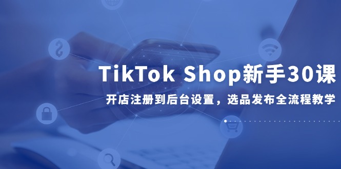 TikTok Shop初学者30课，开实体店注册到后台操作，选款公布全过程课堂教学-网创资源大全