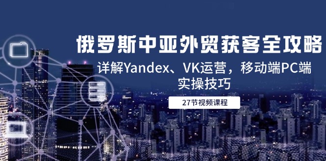 俄国中亚国家出口外贸拓客攻略大全，详细说明Yandex、VK经营，手机端PC端实际操作方法-网创资源大全