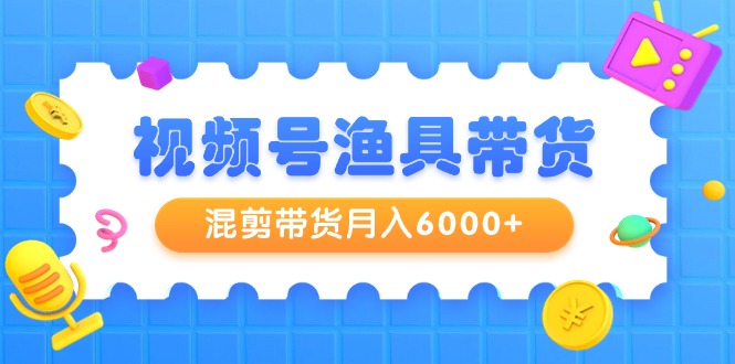 视频号渔具带货，混剪带货月入6000+，起号剪辑选品带货-网创资源大全