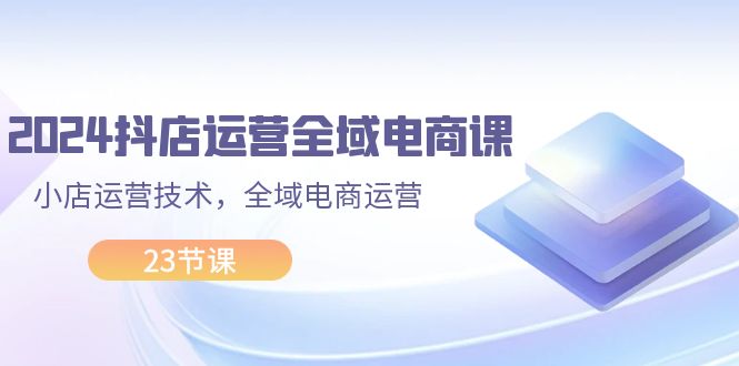 2024抖店运营-全域电商课，小店运营技术，全域电商运营-网创资源大全