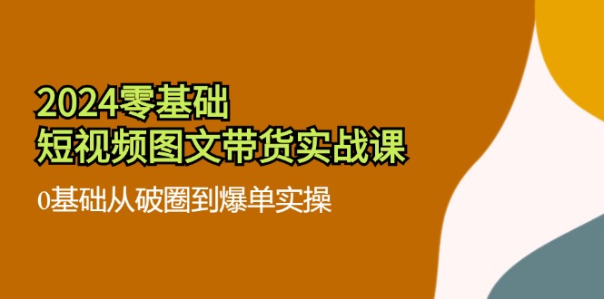 2024零基础·小视频图文并茂卖货实战演练课：0基本从出圈到打造爆款实际操作-网创资源大全
