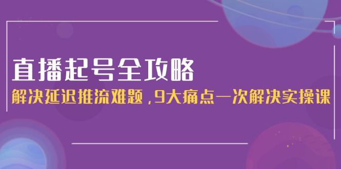 直播起号全攻略：解决延迟推流难题，9大痛点一次解决实操课-网创资源大全