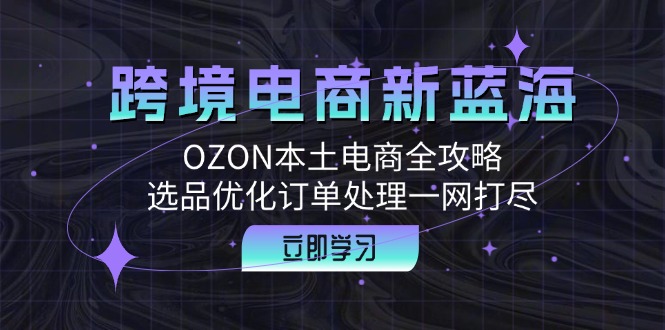 跨境电商新蓝海：OZON本土电商全攻略，选品优化订单处理一网打尽-网创资源大全