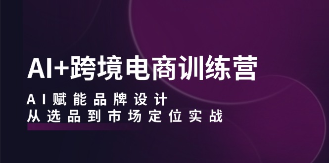 AI+跨境电商训练营：AI赋能品牌设计，从选品到市场定位实战-网创资源大全